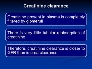 Creatinine present in plasma is completely
filtered by glomeruli
There is very little tubular reabsorption of
creatinine
Therefore, creatinine clearance is closer to
GFR than is urea clearance
Creatinine clearance
 