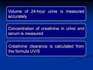Volume of 24-hour urine is measured
accurately
Concentration of creatinine in urine and
serum is measured
Creatinine clearance is calculated from
the formula UV/S
 