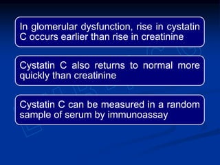 In glomerular dysfunction, rise in cystatin
C occurs earlier than rise in creatinine
Cystatin C also returns to normal more
quickly than creatinine
Cystatin C can be measured in a random
sample of serum by immunoassay
 