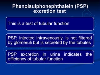 This is a test of tubular function
PSP, injected intravenously, is not filtered
by glomeruli but is secreted by the tubules
PSP excretion in urine indicates the
efficiency of tubular function
Phenolsulphonephthalein (PSP)
excretion test
 