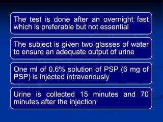 The test is done after an overnight fast
which is preferable but not essential
The subject is given two glasses of water
to ensure an adequate output of urine
One ml of 0.6% solution of PSP (6 mg of
PSP) is injected intravenously
Urine is collected 15 minutes and 70
minutes after the injection
 