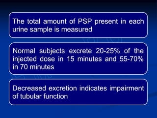 The total amount of PSP present in each
urine sample is measured
Normal subjects excrete 20-25% of the
injected dose in 15 minutes and 55-70%
in 70 minutes
Decreased excretion indicates impairment
of tubular function
 