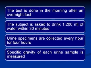 The test is done in the morning after an
overnight fast
The subject is asked to drink 1,200 ml of
water within 30 minutes
Urine specimens are collected every hour
for four hours
Specific gravity of each urine sample is
measured
 