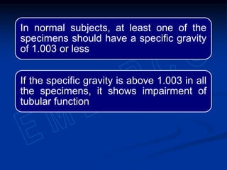 In normal subjects, at least one of the
specimens should have a specific gravity
of 1.003 or less
If the specific gravity is above 1.003 in all
the specimens, it shows impairment of
tubular function
 