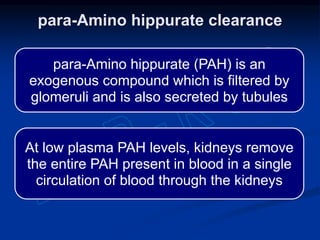 para-Amino hippurate (PAH) is an
exogenous compound which is filtered by
glomeruli and is also secreted by tubules
At low plasma PAH levels, kidneys remove
the entire PAH present in blood in a single
circulation of blood through the kidneys
para-Amino hippurate clearance
 