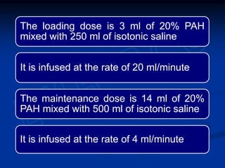 The loading dose is 3 ml of 20% PAH
mixed with 250 ml of isotonic saline
It is infused at the rate of 20 ml/minute
The maintenance dose is 14 ml of 20%
PAH mixed with 500 ml of isotonic saline
It is infused at the rate of 4 ml/minute
 