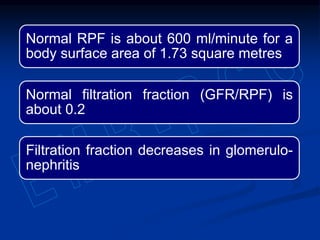 Normal RPF is about 600 ml/minute for a
body surface area of 1.73 square metres
Normal filtration fraction (GFR/RPF) is
about 0.2
Filtration fraction decreases in glomerulo-
nephritis
 