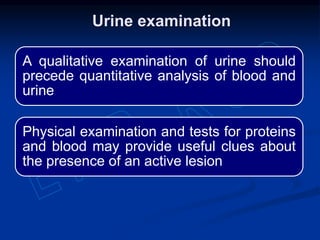 A qualitative examination of urine should
precede quantitative analysis of blood and
urine
Physical examination and tests for proteins
and blood may provide useful clues about
the presence of an active lesion
Urine examination
 