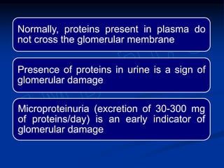 Normally, proteins present in plasma do
not cross the glomerular membrane
Presence of proteins in urine is a sign of
glomerular damage
Microproteinuria (excretion of 30-300 mg
of proteins/day) is an early indicator of
glomerular damage
 
