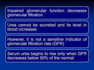 Impaired glomerular function decreases
glomerular filtration
Urea cannot be excreted and its level in
blood increases
However, it is not a sensitive indicator of
glomerular filtration rate (GFR)
Serum urea begins to rise only when GFR
decreases below 50% of the normal
 