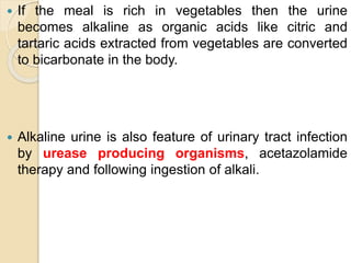  If the meal is rich in vegetables then the urine
becomes alkaline as organic acids like citric and
tartaric acids extracted from vegetables are converted
to bicarbonate in the body.
 Alkaline urine is also feature of urinary tract infection
by urease producing organisms, acetazolamide
therapy and following ingestion of alkali.
 