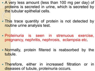  A very less amount (less than 100 mg per day) of
proteins is secreted in urine, which is secreted by
the tubular epithelial cells.
 This trace quantity of protein is not detected by
routine urine analysis test.
 Proteinuria is seen in strenuous exercise,
pregnancy, nephritis, nephrosis, eclampsia etc.
 Normally, protein filtered is reabsorbed by the
tubule.
 Therefore, either in increased filtration or in
diseases of tubule, proteinuria occurs.
 