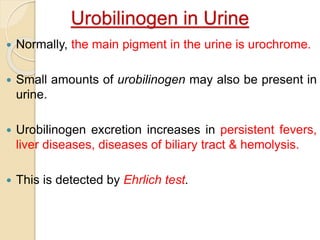 Urobilinogen in Urine
 Normally, the main pigment in the urine is urochrome.
 Small amounts of urobilinogen may also be present in
urine.
 Urobilinogen excretion increases in persistent fevers,
liver diseases, diseases of biliary tract & hemolysis.
 This is detected by Ehrlich test.
 