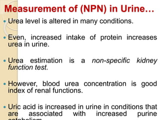 Measurement of (NPN) in Urine…
 Urea level is altered in many conditions.
 Even, increased intake of protein increases
urea in urine.
 Urea estimation is a non-specific kidney
function test.
 However, blood urea concentration is good
index of renal functions.
 Uric acid is increased in urine in conditions that
are associated with increased purine
 