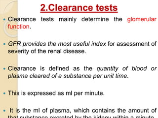 2.Clearance tests
 Clearance tests mainly determine the glomerular
function.
 GFR provides the most useful index for assessment of
severity of the renal disease.
 Clearance is defined as the quantity of blood or
plasma cleared of a substance per unit time.
 This is expressed as ml per minute.
 It is the ml of plasma, which contains the amount of
 