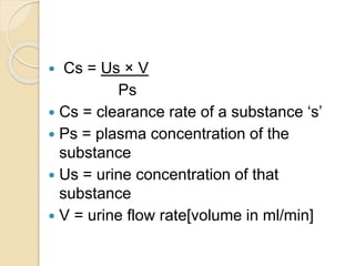  Cs = Us × V
Ps
 Cs = clearance rate of a substance ‘s’
 Ps = plasma concentration of the
substance
 Us = urine concentration of that
substance
 V = urine flow rate[volume in ml/min]
 