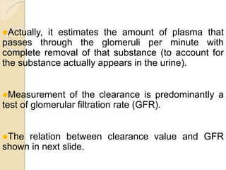 Actually, it estimates the amount of plasma that
passes through the glomeruli per minute with
complete removal of that substance (to account for
the substance actually appears in the urine).
Measurement of the clearance is predominantly a
test of glomerular filtration rate (GFR).
The relation between clearance value and GFR
shown in next slide.
 