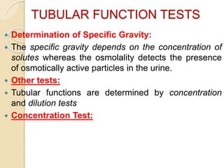 TUBULAR FUNCTION TESTS
 Determination of Specific Gravity:
 The specific gravity depends on the concentration of
solutes whereas the osmolality detects the presence
of osmotically active particles in the urine.
 Other tests:
 Tubular functions are determined by concentration
and dilution tests
 Concentration Test:
 
