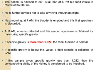  The patient is advised to eat usual food at 6 PM but food intake is
restricted to 200 ml.
 He is further advised not to take anything throughout night.
 Next morning, at 7 AM, the bladder is emptied and this first specimen
is discarded.
 At 8 AM, urine is collected and this second specimen is obtained for
measuring specific gravity.
 If specific gravity is more than 1.022, the renal function is normal.
 If specific gravity is below this value, a third sample is collected at
9AM.
 If this sample gives specific gravity less than 1.022, then the
concentrating ability of the kidney is considered to be impaired.
 