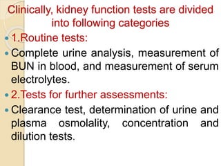 Clinically, kidney function tests are divided
into following categories
 1.Routine tests:
 Complete urine analysis, measurement of
BUN in blood, and measurement of serum
electrolytes.
 2.Tests for further assessments:
 Clearance test, determination of urine and
plasma osmolality, concentration and
dilution tests.
 