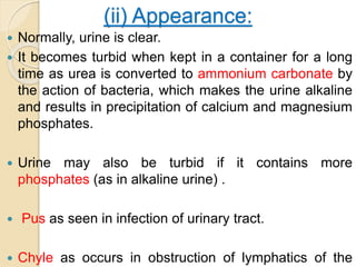 (ii) Appearance:
 Normally, urine is clear.
 It becomes turbid when kept in a container for a long
time as urea is converted to ammonium carbonate by
the action of bacteria, which makes the urine alkaline
and results in precipitation of calcium and magnesium
phosphates.
 Urine may also be turbid if it contains more
phosphates (as in alkaline urine) .
 Pus as seen in infection of urinary tract.
 Chyle as occurs in obstruction of lymphatics of the
 
