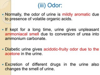 (iii) Odor:
 Normally, the odor of urine is mildly aromatic due
to presence of volatile organic acids.
 If kept for a long time, urine gives unpleasant
ammoniacal smell due to conversion of urea into
ammonium carbonate.
 Diabetic urine gives acidotic-fruity odor due to the
acetone in the urine.
 Excretion of different drugs in the urine also
changes the smell of urine.
 