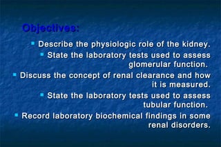 Objectives:Objectives:
 Describe the physiologic role of the kidney.Describe the physiologic role of the kidney.
 State the laboratory tests used to assessState the laboratory tests used to assess
glomerular function.glomerular function.
 Discuss the concept of renal clearance and howDiscuss the concept of renal clearance and how
it is measured.it is measured.
 State the laboratory tests used to assessState the laboratory tests used to assess
tubular function.tubular function.
 Record laboratory biochemical findings in someRecord laboratory biochemical findings in some
renal disorders.renal disorders.
 