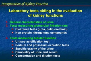 Interpretation of Kidney Function
Laboratory tests aiding in the evaluation
of kidney functions
1. General characteristics of urine.
2. Tests measuring glomerular filtration rate
Clearance tests (urea,inulin,creatinin)
Non protein nitrogenous compounds
3. Tests measuring tubular function
Urinary acidification test
Sodium and potassium excretion tests
Specific gravity of the urine
Osmolality of urine and serum
Concentration and dilution tests
 