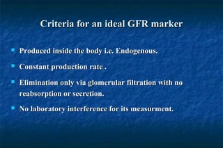 Criteria for an ideal GFR markerCriteria for an ideal GFR marker
 Produced inside the body i.e. Endogenous.Produced inside the body i.e. Endogenous.
 Constant production rate .Constant production rate .
 Elimination only via glomerular filtration with noElimination only via glomerular filtration with no
reabsorption or secretion.reabsorption or secretion.
 No laboratory interference for its measurment.No laboratory interference for its measurment.
 