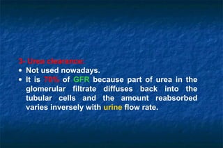 3- Urea clearance:
• Not used nowadays.
• It is 70% of GFR because part of urea in the
glomerular filtrate diffuses back into the
tubular cells and the amount reabsorbed
varies inversely with urine flow rate.
 