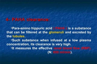 •Para-amino hippuric acid ( PAHA ) is a substance
that can be filtered at the glomeruli and excreted by
the tubules.
•Such substance when infused at a low plasma
concentration, its clearance is very high.
•It measures the effective renal blood flow (RBF).
(N: 650 ml/min).
4- PAHA clearance:4- PAHA clearance:
 