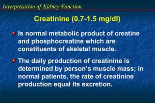 Interpretation of Kidney Function
Creatinine (0.7-1.5 mg/dl)
Is normal metabolic product of creatine
and phosphocreatine which are
constituents of skeletal muscle.
The daily production of creatinine is
determined by person’s muscle mass; in
normal patients, the rate of creatinine
production equal its excretion.
 