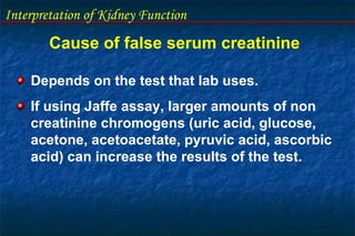 Interpretation of Kidney Function
Cause of false serum creatinine
Depends on the test that lab uses.
If using Jaffe assay, larger amounts of non
creatinine chromogens (uric acid, glucose,
acetone, acetoacetate, pyruvic acid, ascorbic
acid) can increase the results of the test.
 