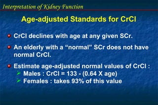 Interpretation of Kidney Function
Age-adjusted Standards for CrCl
CrCl declines with age at any given SCr.
An elderly with a “normal” SCr does not have
normal CrCl.
Estimate age-adjusted normal values of CrCl :
 Males : CrCl = 133 - (0.64 X age)
 Females : takes 93% of this value
 