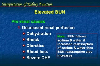Interpretation of Kidney Function
Elevated BUN
Pre-renal causes
1. Decreased renal perfusion
Dehydration
Shock
Diuretics
Blood loss
Severe CHF
Note : BUN follows
sodium & water, if
increased reabsorption
of sodium & water then
BUN reabsorption also
increases
Note : BUN follows
sodium & water, if
increased reabsorption
of sodium & water then
BUN reabsorption also
increases
 