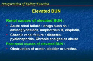 Interpretation of Kidney Function
Elevated BUN
Renal causes of elevated BUN :
• Acute renal failure : drugs such as :
aminoglycosides, amphotricin B, cisplatin.
• Chronic renal failure : diabetes,
pyelonephritis. Chronic analgesics abuse
Post-renal causes of elevated BUN :
• Obstruction of ureter, bladder or urethra.
 