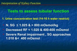 Interpretation of Kidney Function
Tests to assess tubular function
1. Urine concentration test (14-16 h water restrict)
• N. SG > 1.025 & > 800 mOsmol/kg
• Decreased RF < 1.020 & 400-600 mOsmol
• Severe Renal impairment , SG approaches
1.010 &< 400 mOsmol
 