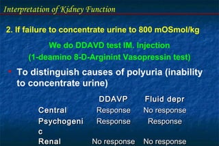 Interpretation of Kidney Function
2. If failure to concentrate urine to 800 mOSmol/kg
We do DDAVD test IM. Injection
(1-deamino 8-D-Arginint Vasopressin test)
• To distinguish causes of polyuria (inability
to concentrate urine)
DDAVPDDAVP Fluid deprFluid depr
CentralCentral ResponseResponse No responseNo response
PsychogeniPsychogeni
cc
ResponseResponse ResponseResponse
RenalRenal No responseNo response No responseNo response
 