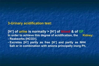 3-Urinary acidification test:
[H+
] of urine is normally > [H+
] of blood & of GF.
In order to achieve this degree of acidification, the Kidney:
- Reabsorbs [HCO3-
].
- Excretes [H+
] partly as free [H+
] and partly as NH4
Salt or in combination with anions principally inorg Ph.
 