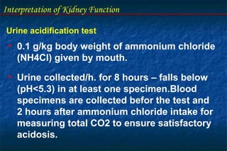 Interpretation of Kidney Function
Urine acidification test
• 0.1 g/kg body weight of ammonium chloride
(NH4Cl) given by mouth.
• Urine collected/h. for 8 hours – falls below
(pH<5.3) in at least one specimen.Blood
specimens are collected befor the test and
2 hours after ammonium chloride intake for
measuring total CO2 to ensure satisfactory
acidosis.
 