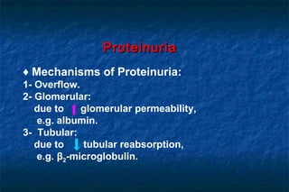 ♦ Mechanisms of Proteinuria:
1- Overflow.
2- Glomerular:
due to glomerular permeability,
e.g. albumin.
3- Tubular:
due to tubular reabsorption,
e.g. β2-microglobulin.
ProteinuriaProteinuria
 