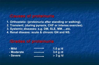 1. Orthostatic: (proteinuria after standing or walking).
2. Transient: (during pyrexia, CHF or intense exercise).
3. Systemic diseases: e.g. DM, SLE, MM….etc.
4. Renal disease: acute & chronic GN and NS.
Causes of proteinuriaCauses of proteinuria::
- Mild 1.0 g /d
- Moderate 3.0 g /d
- Severe > 3 g /d
Grades of proteinuriaGrades of proteinuria::
 