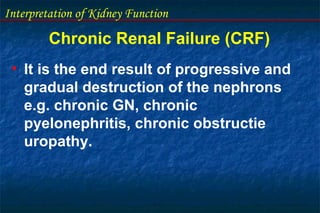 Interpretation of Kidney Function
Chronic Renal Failure (CRF)
• It is the end result of progressive and
gradual destruction of the nephrons
e.g. chronic GN, chronic
pyelonephritis, chronic obstructie
uropathy.
 