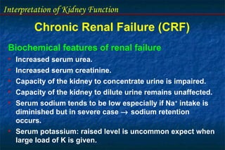 Interpretation of Kidney Function
Chronic Renal Failure (CRF)
Biochemical features of renal failure
• Increased serum urea.
• Increased serum creatinine.
• Capacity of the kidney to concentrate urine is impaired.
• Capacity of the kidney to dilute urine remains unaffected.
• Serum sodium tends to be low especially if Na+
intake is
diminished but in severe case → sodium retention
occurs.
• Serum potassium: raised level is uncommon expect when
large load of K is given.
 