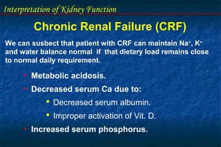 Interpretation of Kidney Function
Chronic Renal Failure (CRF)
• Metabolic acidosis.
• Decreased serum Ca due to:
 Decreased serum albumin.
 Improper activation of Vit. D.
• Increased serum phosphorus.
We can susbect that patient with CRF can maintain Na+
, K+
and water balance normal if that dietary load remains close
to normal daily requirement.
 