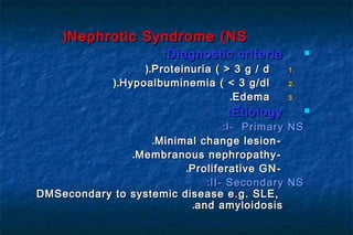Nephrotic Syndrome (NSNephrotic Syndrome (NS))
Diagnostic criteriaDiagnostic criteria::
1.1.Proteinuria ( > 3 g / dProteinuria ( > 3 g / d).).
2.2.Hypoalbuminemia ( < 3 g/dlHypoalbuminemia ( < 3 g/dl).).
3.3.EdemaEdema..
EtiologyEtiology::
I- Primary NSI- Primary NS::
--Minimal change lesionMinimal change lesion..
--Membranous nephropathyMembranous nephropathy..
--Proliferative GNProliferative GN..
II- Secondary NSII- Secondary NS::
Secondary to systemic disease e.g. SLE,Secondary to systemic disease e.g. SLE,DMDM
and amyloidosisand amyloidosis..
 