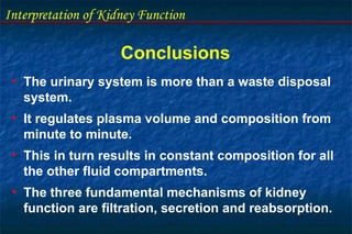 Interpretation of Kidney Function
Conclusions
• The urinary system is more than a waste disposal
system.
• It regulates plasma volume and composition from
minute to minute.
• This in turn results in constant composition for all
the other fluid compartments.
• The three fundamental mechanisms of kidney
function are filtration, secretion and reabsorption.
 