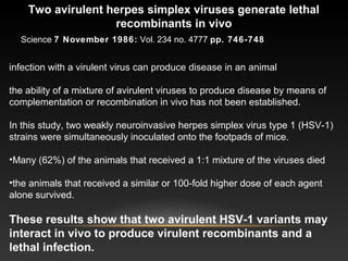 Two avirulent herpes simplex viruses generate lethal
recombinants in vivo
infection with a virulent virus can produce disease in an animal
the ability of a mixture of avirulent viruses to produce disease by means of
complementation or recombination in vivo has not been established.
In this study, two weakly neuroinvasive herpes simplex virus type 1 (HSV-1)
strains were simultaneously inoculated onto the footpads of mice.
•Many (62%) of the animals that received a 1:1 mixture of the viruses died
•the animals that received a similar or 100-fold higher dose of each agent
alone survived.
These results show that two avirulent HSV-1 variants may
interact in vivo to produce virulent recombinants and a
lethal infection.
Science 7 November 1986: Vol. 234 no. 4777 pp. 746-748
 