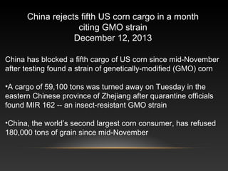 China has blocked a fifth cargo of US corn since mid-November
after testing found a strain of genetically-modified (GMO) corn
•A cargo of 59,100 tons was turned away on Tuesday in the
eastern Chinese province of Zhejiang after quarantine officials
found MIR 162 -- an insect-resistant GMO strain
•China, the world’s second largest corn consumer, has refused
180,000 tons of grain since mid-November
China rejects fifth US corn cargo in a month
citing GMO strain
December 12, 2013
 
