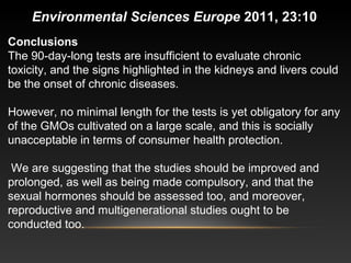 Conclusions
The 90-day-long tests are insufficient to evaluate chronic
toxicity, and the signs highlighted in the kidneys and livers could
be the onset of chronic diseases.
However, no minimal length for the tests is yet obligatory for any
of the GMOs cultivated on a large scale, and this is socially
unacceptable in terms of consumer health protection.
We are suggesting that the studies should be improved and
prolonged, as well as being made compulsory, and that the
sexual hormones should be assessed too, and moreover,
reproductive and multigenerational studies ought to be
conducted too.
Environmental Sciences Europe 2011, 23:10
 